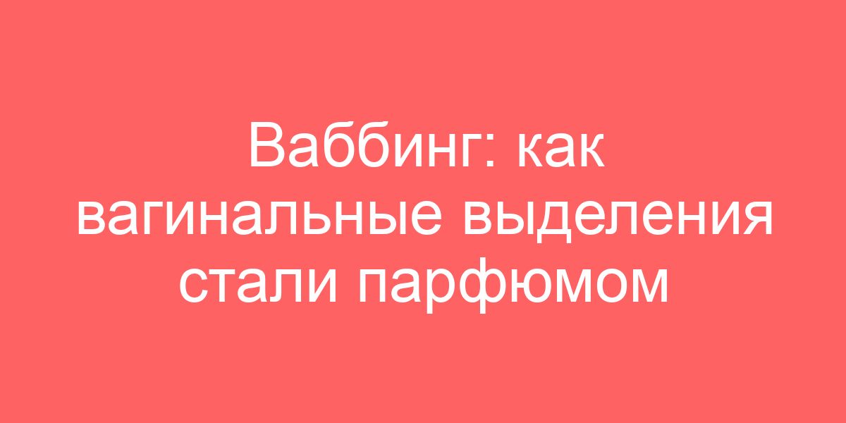 Ваббинг: как вагинальные выделения стали парфюмом