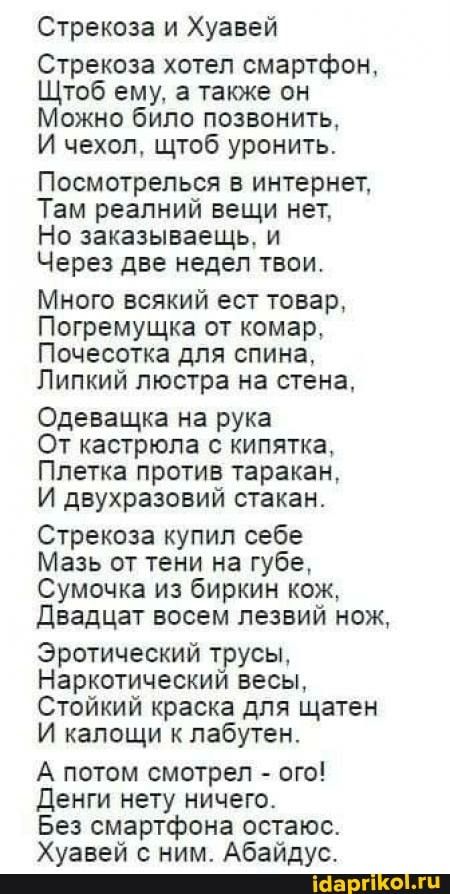 Стрекоза и Хуавей Стрекоза хотел смартфон, Щтоб ему, а также он Можно било позвонить, И чехол, щтоб уронить. Посмотрелься в интернет, Там реалний вещи нет, Но заказываешь, и Через две недел твои. Много всякий ест товар, Погремущка от комар, Почесотка для спина, Липкий люстра на стена, Одеващка на рука От кастрюла с кипятка, Плетка против таракан, И двухразовий стакан. Стрекоза купил себе Мазь от тени на губе, Сумочка из биркин кож, Двадцат воем лезвий нож, Эротический трусы, Наркотический весы, Стойкий краска для щатен И калощи к лабутен. А потом смотрел – ого! Денги нету ничего. Без смартфона остаюс. Хуавей с ним. Абайдус. – АйДаПрикол