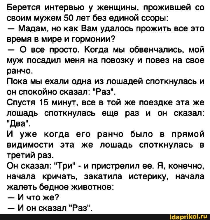 Берется интервью у женщины, прожившей со своим мужем 50 лет без единой ссоры: – Мадам, но как Вам удалось прожить все это время в мире и гормонии? – О все просто. Когда мы обвенчались, мой муж посадил меня на повозку и повез на свое ранчо. Пока мы ехали одна из лошадей споткнулась и он спокойно сказал: “Раз”. Спустя 15 минут, все в той же поездке эта же лошадь споткнулась еще раз и он сказал: “Два”. И уже когда его ранчо было в прямой видимости эта же лошадь споткнулась в третий раз. Он сказал: “Три” – и пристрелил ее. Я. конечно. начала кричать, закатила истерику, начала жалеть бедное животное: – И что же? ола Ралн – АйДаПрикол