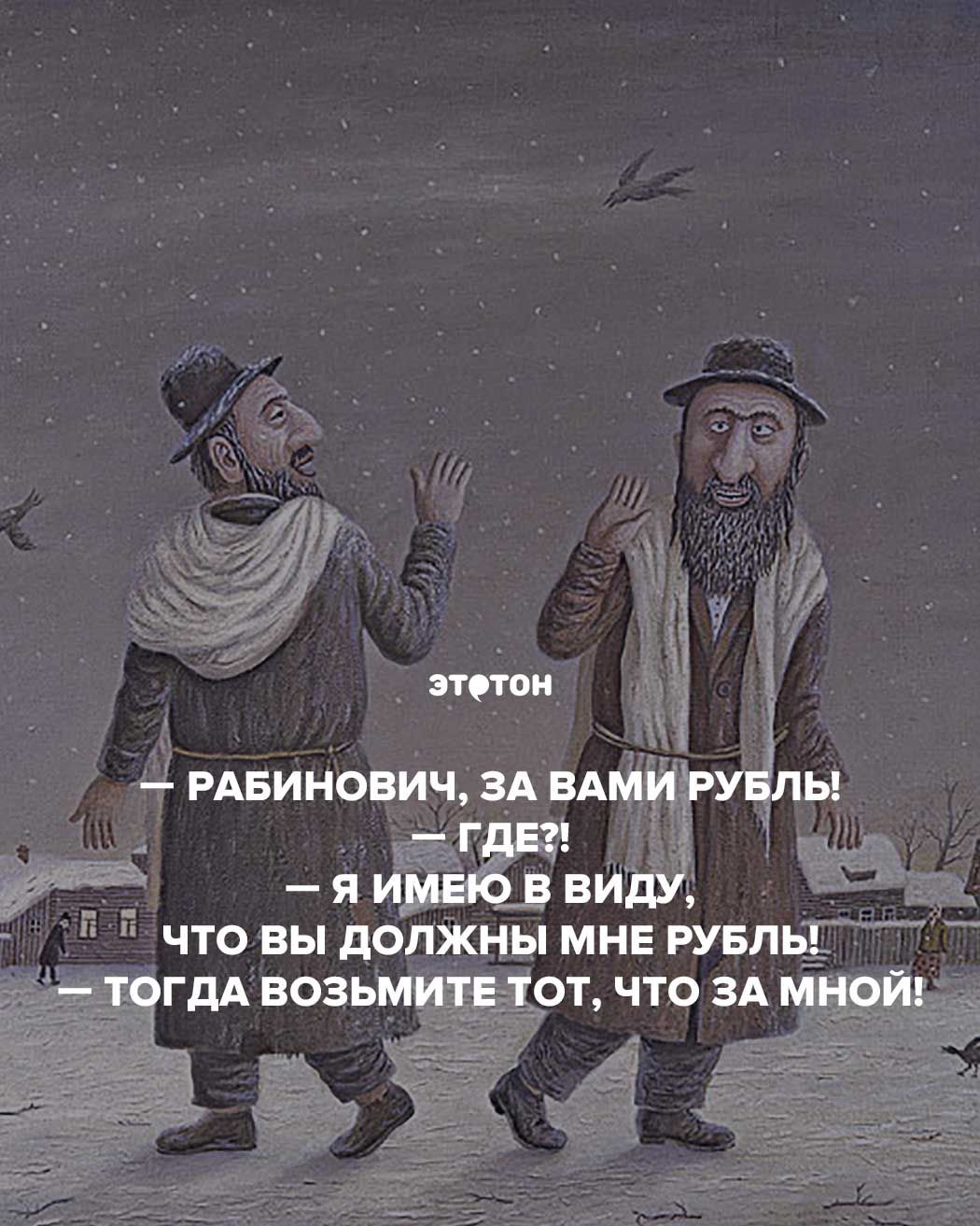 Рабинович, за вами рубль! — Где?! — Я имею в виду, что вы должны мне рубль! — Тогда возьмите тот, что за мной!